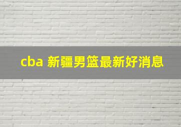 cba 新疆男篮最新好消息